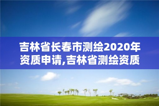 吉林省长春市测绘2020年资质申请,吉林省测绘资质延期。