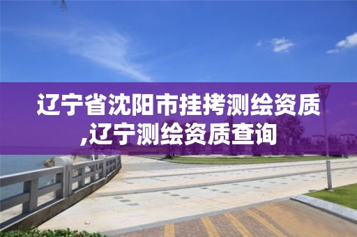 辽宁省沈阳市挂拷测绘资质,辽宁测绘资质查询