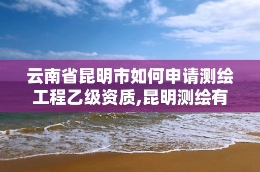 云南省昆明市如何申请测绘工程乙级资质,昆明测绘有限公司。