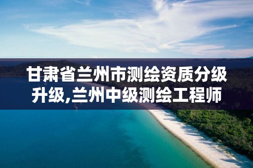 甘肃省兰州市测绘资质分级升级,兰州中级测绘工程师招聘