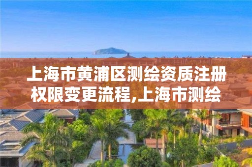 上海市黄浦区测绘资质注册权限变更流程,上海市测绘资质单位名单