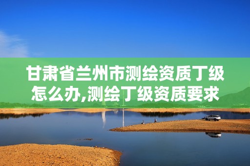 甘肃省兰州市测绘资质丁级怎么办,测绘丁级资质要求。