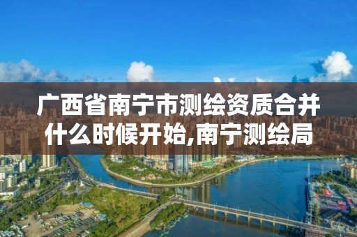 广西省南宁市测绘资质合并什么时候开始,南宁测绘局在哪。