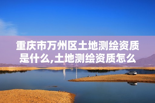 重庆市万州区土地测绘资质是什么,土地测绘资质怎么办理