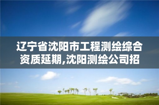 辽宁省沈阳市工程测绘综合资质延期,沈阳测绘公司招聘信息最新招聘