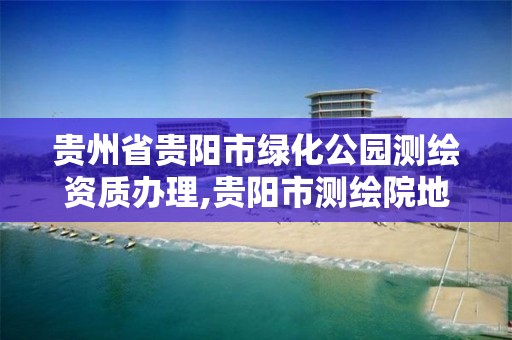 贵州省贵阳市绿化公园测绘资质办理,贵阳市测绘院地址