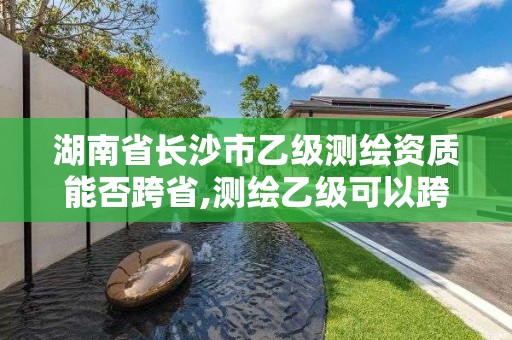 湖南省长沙市乙级测绘资质能否跨省,测绘乙级可以跨省吗