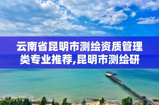 云南省昆明市测绘资质管理类专业推荐,昆明市测绘研究院是什么性质的单位。