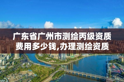 广东省广州市测绘丙级资质费用多少钱,办理测绘资质丙级需要哪些技术人员。