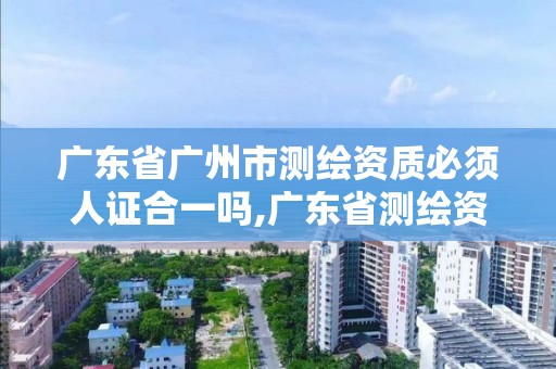 广东省广州市测绘资质必须人证合一吗,广东省测绘资质单位名单。