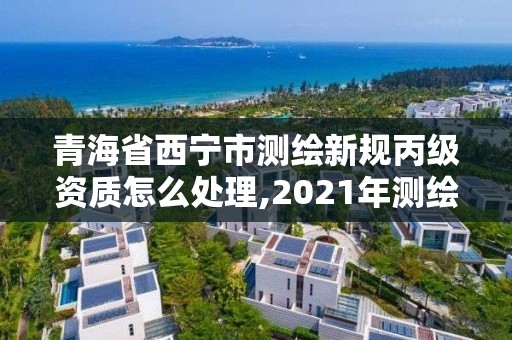 青海省西宁市测绘新规丙级资质怎么处理,2021年测绘丙级资质申报条件。