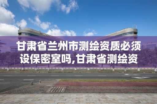 甘肃省兰州市测绘资质必须设保密室吗,甘肃省测绘资质单位。