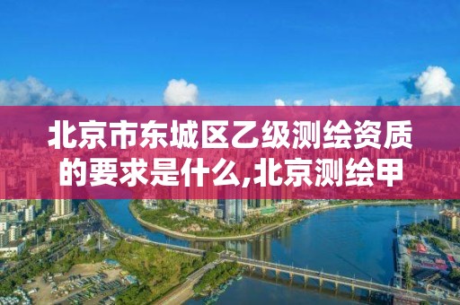 北京市东城区乙级测绘资质的要求是什么,北京测绘甲级资质单位。