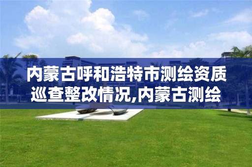 内蒙古呼和浩特市测绘资质巡查整改情况,内蒙古测绘资质单位名录