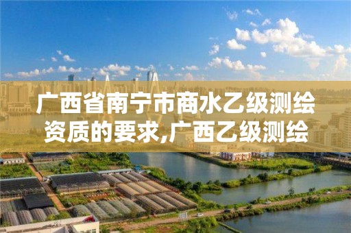 广西省南宁市商水乙级测绘资质的要求,广西乙级测绘公司名单。