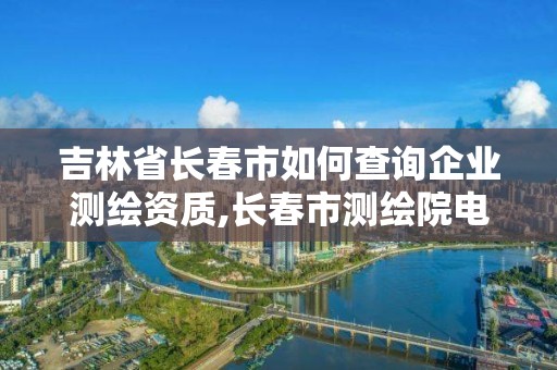 吉林省长春市如何查询企业测绘资质,长春市测绘院电话