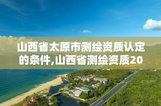 山西省太原市测绘资质认定的条件,山西省测绘资质2020