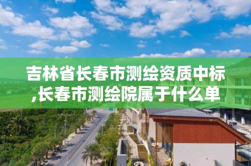 吉林省长春市测绘资质中标,长春市测绘院属于什么单位