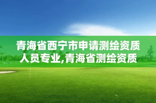 青海省西宁市申请测绘资质人员专业,青海省测绘资质延期公告