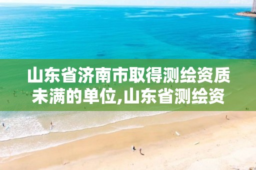 山东省济南市取得测绘资质未满的单位,山东省测绘资质查询