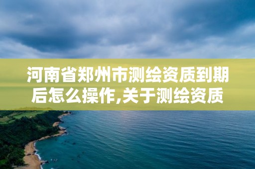 河南省郑州市测绘资质到期后怎么操作,关于测绘资质证有效期延续的公告