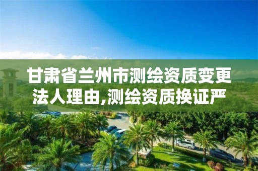 甘肃省兰州市测绘资质变更法人理由,测绘资质换证严格吗。