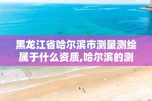 黑龙江省哈尔滨市测量测绘属于什么资质,哈尔滨的测绘公司有哪些