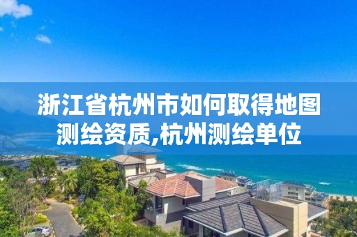 浙江省杭州市如何取得地图测绘资质,杭州测绘单位