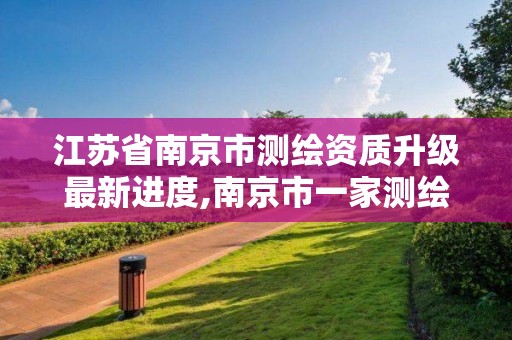 江苏省南京市测绘资质升级最新进度,南京市一家测绘资质单位要使用