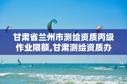 甘肃省兰州市测绘资质丙级作业限额,甘肃测绘资质办理