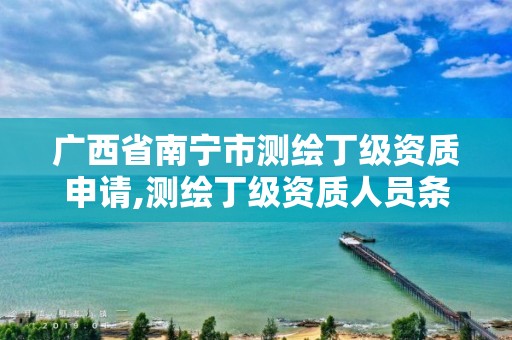 广西省南宁市测绘丁级资质申请,测绘丁级资质人员条件