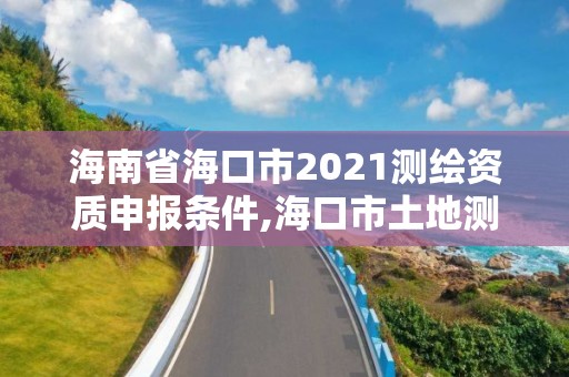 海南省海口市2021测绘资质申报条件,海口市土地测绘院招聘