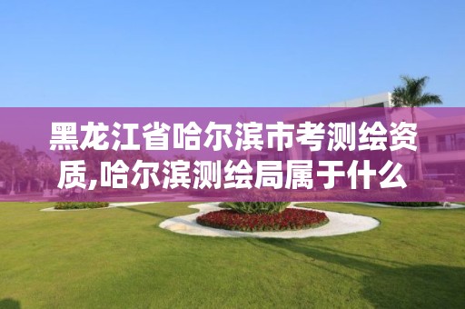 黑龙江省哈尔滨市考测绘资质,哈尔滨测绘局属于什么单位