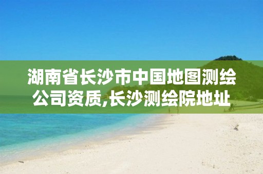 湖南省长沙市中国地图测绘公司资质,长沙测绘院地址。