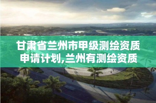 甘肃省兰州市甲级测绘资质申请计划,兰州有测绘资质的公司有