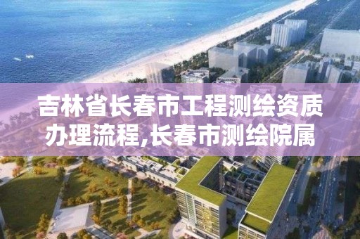 吉林省长春市工程测绘资质办理流程,长春市测绘院属于什么单位