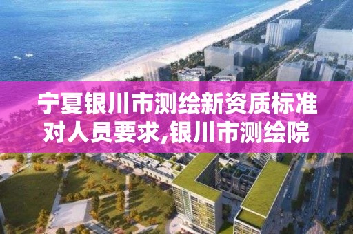 宁夏银川市测绘新资质标准对人员要求,银川市测绘院。