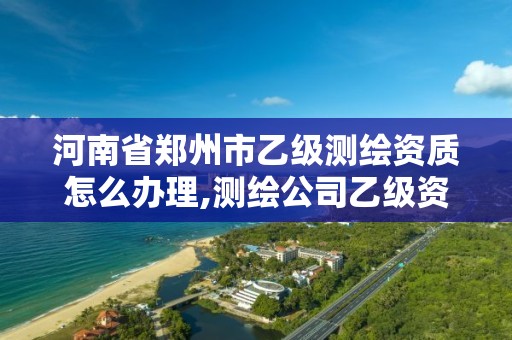 河南省郑州市乙级测绘资质怎么办理,测绘公司乙级资质办理需要些条件。