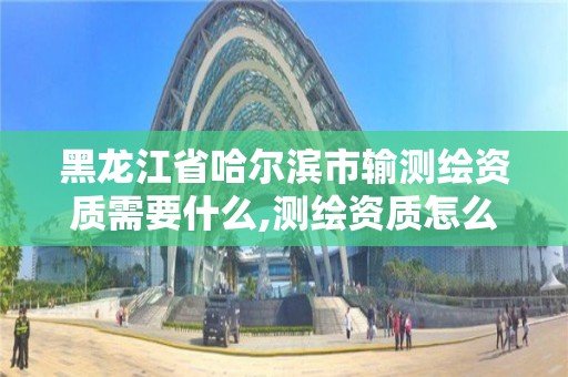 黑龙江省哈尔滨市输测绘资质需要什么,测绘资质怎么办。