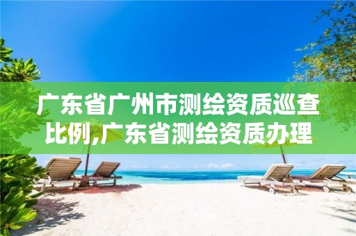 广东省广州市测绘资质巡查比例,广东省测绘资质办理流程