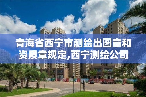 青海省西宁市测绘出图章和资质章规定,西宁测绘公司