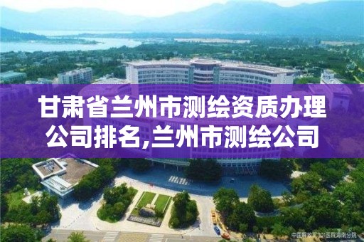 甘肃省兰州市测绘资质办理公司排名,兰州市测绘公司有哪些