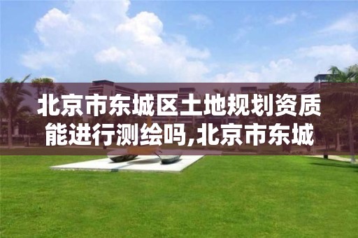 北京市东城区土地规划资质能进行测绘吗,北京市东城区土地规划资质能进行测绘吗现在。