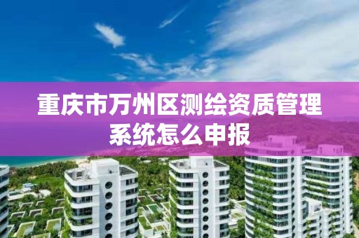 重庆市万州区测绘资质管理系统怎么申报