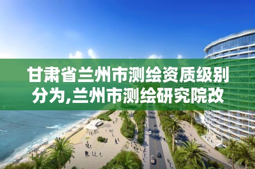 甘肃省兰州市测绘资质级别分为,兰州市测绘研究院改企了吗