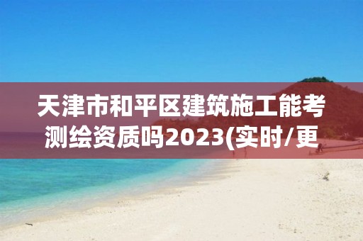 天津市和平区建筑施工能考测绘资质吗2023(实时/更新中)