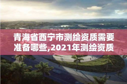 青海省西宁市测绘资质需要准备哪些,2021年测绘资质申报条件