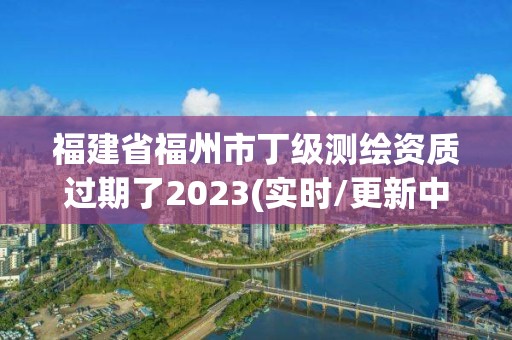 福建省福州市丁级测绘资质过期了2023(实时/更新中)