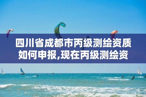 四川省成都市丙级测绘资质如何申报,现在丙级测绘资质办理需要多少钱