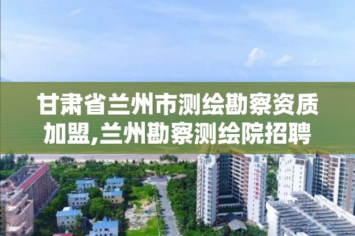 甘肃省兰州市测绘勘察资质加盟,兰州勘察测绘院招聘